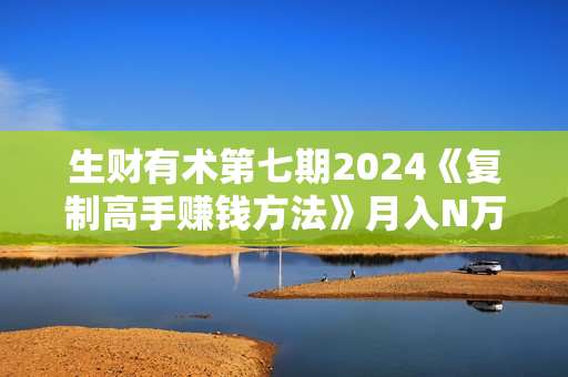 生财有术第七期2024《复制高手赚钱方法》月入N万各种方法复盘