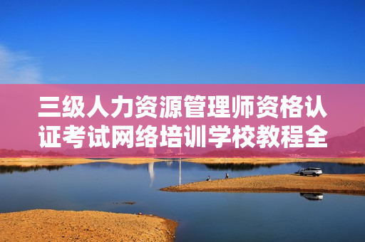 三级人力资源管理师资格认证考试网络培训学校教程全套课件讲义