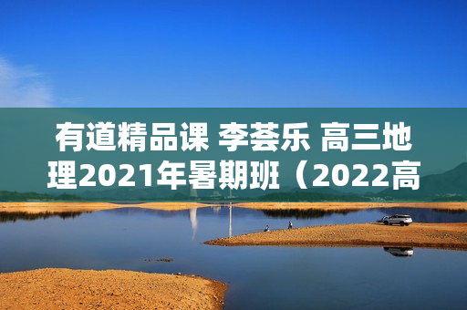 有道精品课 李荟乐 高三地理2021年暑期班（2022高考）
