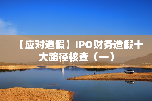 【应对造假】IPO财务造假十大路径核查（一）