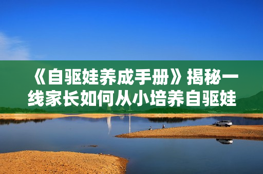 《自驱娃养成手册》揭秘一线家长如何从小培养自驱娃