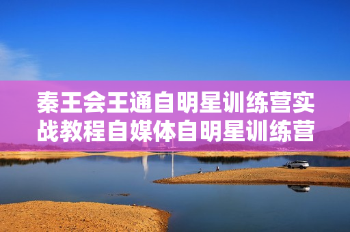 秦王会王通自明星训练营实战教程自媒体自明星训练营全程文字稿
