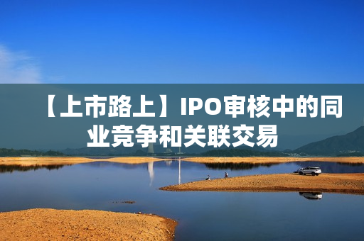 【上市路上】IPO审核中的同业竞争和关联交易