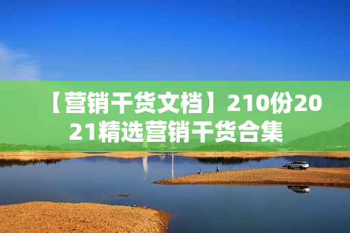 【营销干货文档】210份2021精选营销干货合集