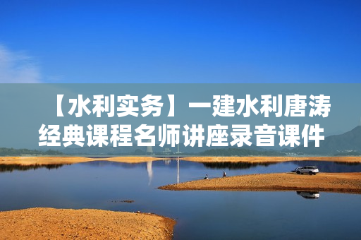 【水利实务】一建水利唐涛经典课程名师讲座录音课件全套