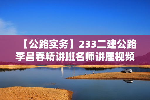 【公路实务】233二建公路李昌春精讲班名师讲座视频课件全套