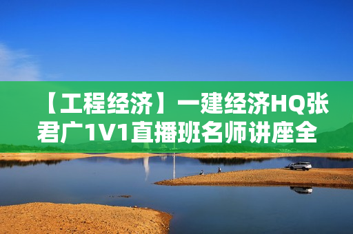 【工程经济】一建经济HQ张君广1V1直播班名师讲座全套视频