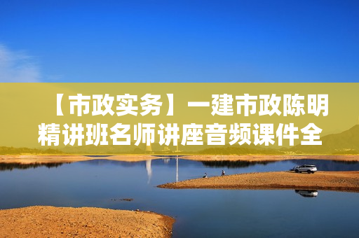 【市政实务】一建市政陈明精讲班名师讲座音频课件全套