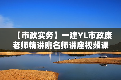 【市政实务】一建YL市政康老师精讲班名师讲座视频课件全套