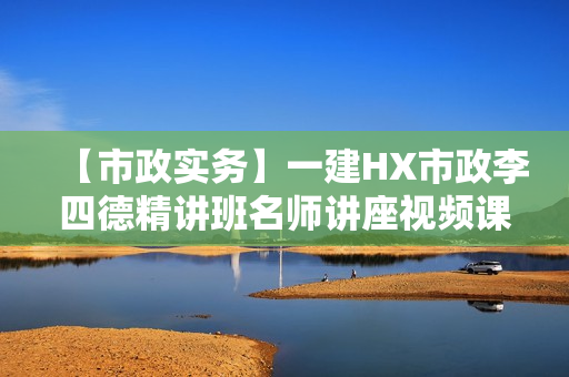 【市政实务】一建HX市政李四德精讲班名师讲座视频课件全套