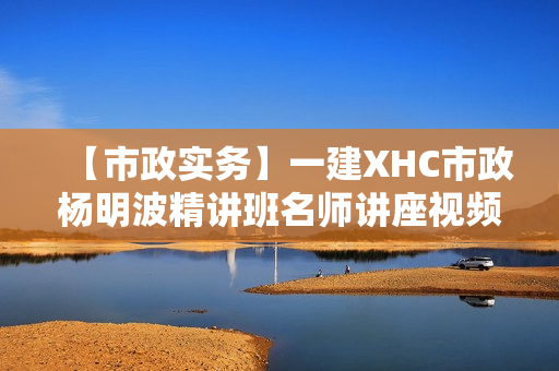 【市政实务】一建XHC市政杨明波精讲班名师讲座视频课件全套