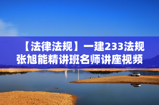 【法律法规】一建233法规张旭能精讲班名师讲座视频课件全套