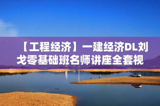 【工程经济】一建经济DL刘戈零基础班名师讲座全套视频