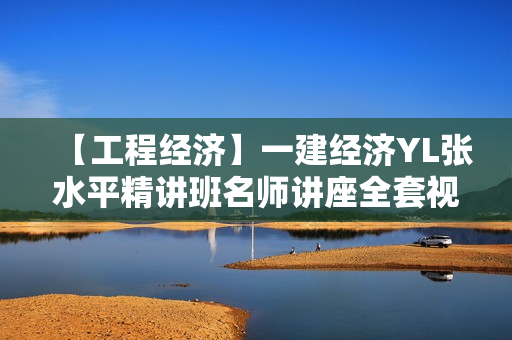 【工程经济】一建经济YL张水平精讲班名师讲座全套视频