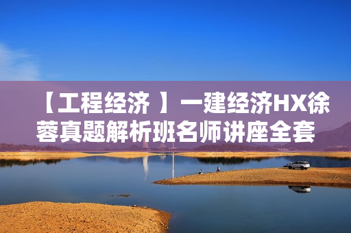 【工程经济 】一建经济HX徐蓉真题解析班名师讲座全套视频