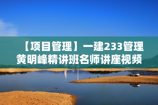 【项目管理】一建233管理黄明峰精讲班名师讲座视频课件全套