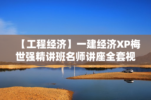 【工程经济】一建经济XP梅世强精讲班名师讲座全套视频