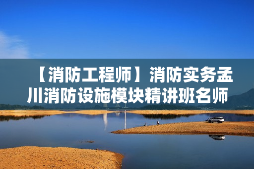 【消防工程师】消防实务孟川消防设施模块精讲班名师讲座视频课件全套