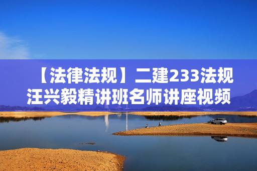 【法律法规】二建233法规汪兴毅精讲班名师讲座视频课件全套