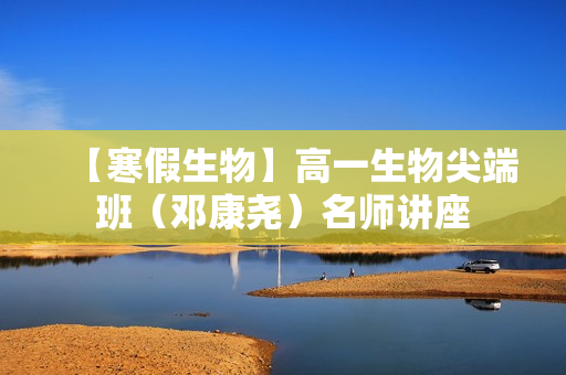 【寒假生物】高一生物尖端班（邓康尧）名师讲座