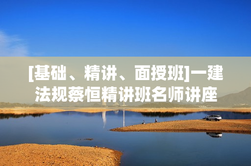 [基础、精讲、面授班]一建法规蔡恒精讲班名师讲座