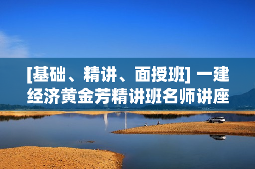 [基础、精讲、面授班] 一建经济黄金芳精讲班名师讲座
