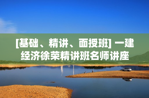 [基础、精讲、面授班] 一建经济徐荣精讲班名师讲座