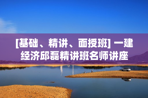 [基础、精讲、面授班] 一建经济邱磊精讲班名师讲座