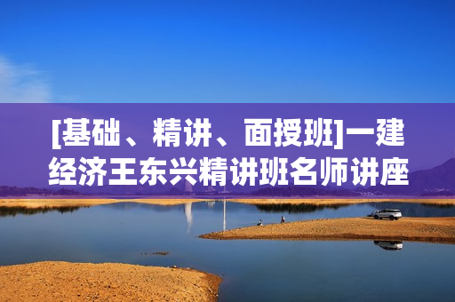 [基础、精讲、面授班]一建经济王东兴精讲班名师讲座