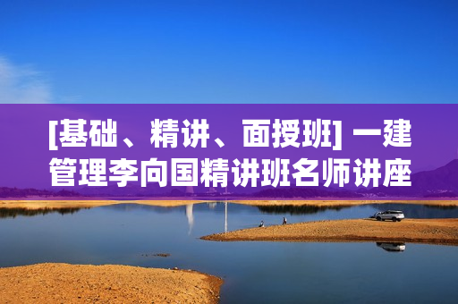 [基础、精讲、面授班] 一建管理李向国精讲班名师讲座