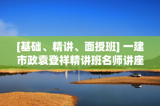 [基础、精讲、面授班] 一建市政袁登祥精讲班名师讲座