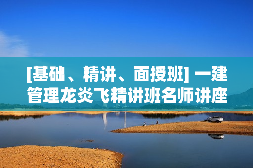 [基础、精讲、面授班] 一建管理龙炎飞精讲班名师讲座