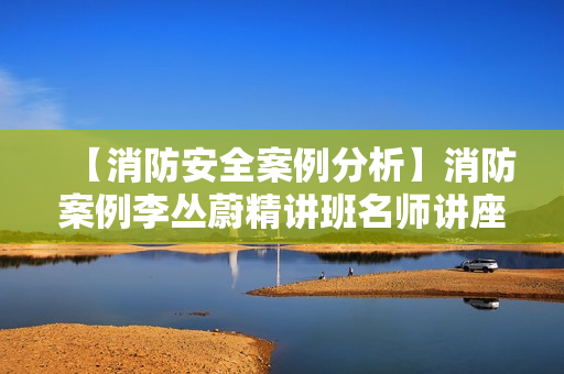【消防安全案例分析】消防案例李丛蔚精讲班名师讲座
