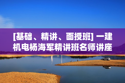 [基础、精讲、面授班] 一建机电杨海军精讲班名师讲座