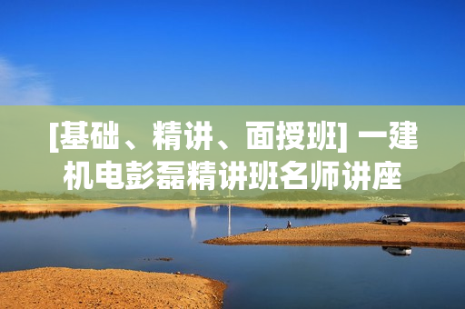 [基础、精讲、面授班] 一建机电彭磊精讲班名师讲座
