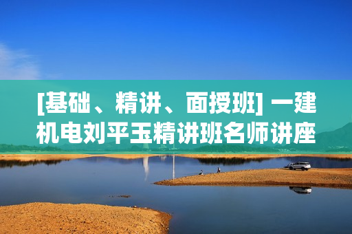[基础、精讲、面授班] 一建机电刘平玉精讲班名师讲座
