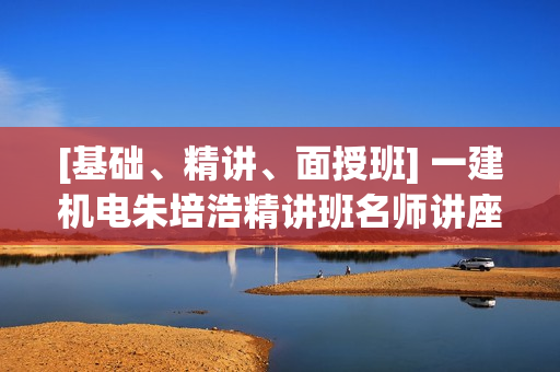 [基础、精讲、面授班] 一建机电朱培浩精讲班名师讲座