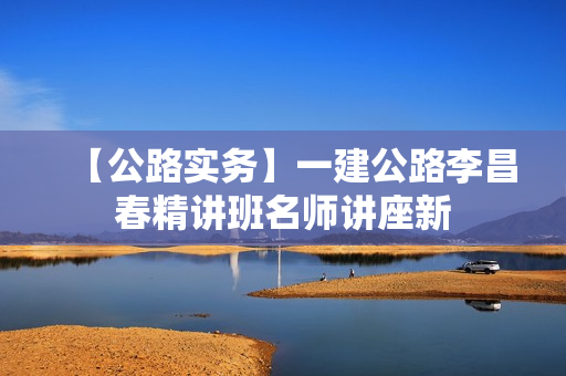 【公路实务】一建公路李昌春精讲班名师讲座新