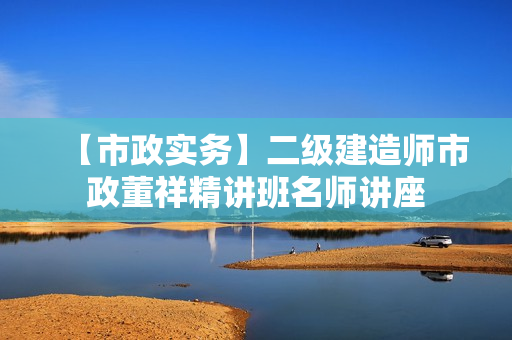 【市政实务】二级建造师市政董祥精讲班名师讲座