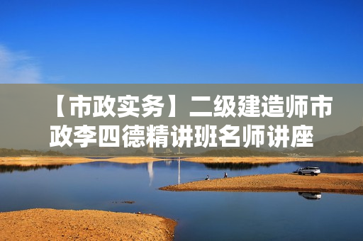 【市政实务】二级建造师市政李四德精讲班名师讲座