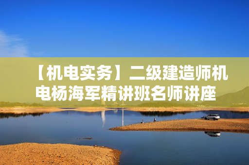 【机电实务】二级建造师机电杨海军精讲班名师讲座