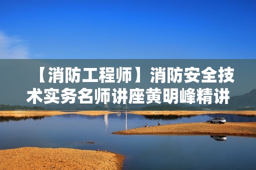 【消防工程师】消防安全技术实务名师讲座黄明峰精讲班
