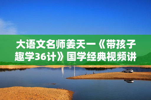 大语文名师姜天一《带孩子趣学36计》国学经典视频讲座
