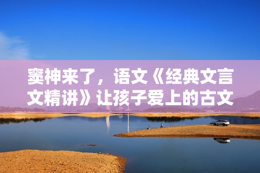 窦神来了，语文《经典文言文精讲》让孩子爱上的古文