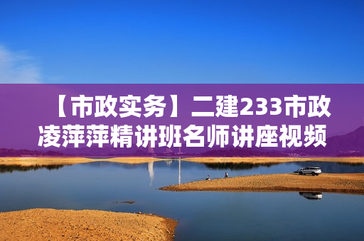 【市政实务】二建233市政凌萍萍精讲班名师讲座视频课件全套