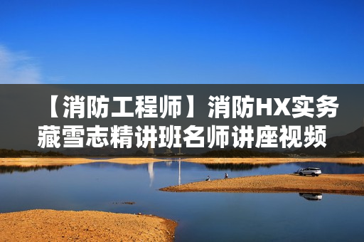 【消防工程师】消防HX实务藏雪志精讲班名师讲座视频课件全套