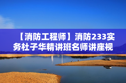 【消防工程师】消防233实务杜子华精讲班名师讲座视频课件全套
