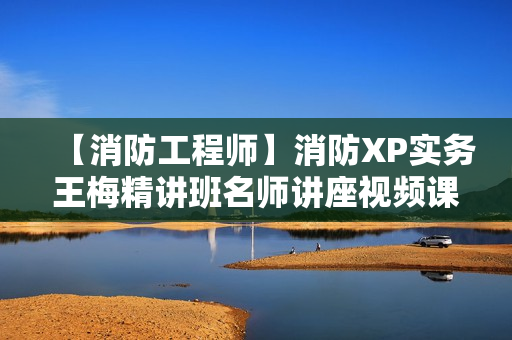 【消防工程师】消防XP实务王梅精讲班名师讲座视频课件全套