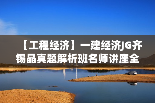 【工程经济】一建经济JG齐锡晶真题解析班名师讲座全套视频