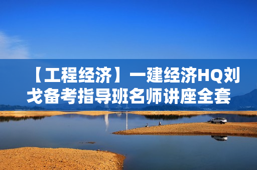 【工程经济】一建经济HQ刘戈备考指导班名师讲座全套视频